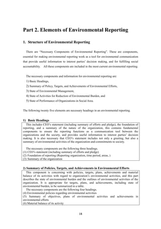18
Part 2. Elements of Environmental Reporting
1. Structure of Environmental Reporting
There are “Necessary Components of Environmental Reporting”. These are components,
essential for making environmental reporting work as a tool for environmental communication
that provide useful information to interest parties’ decision making, and for fulfilling social
accountability. All these components are included in the most current environmental reporting.
The necessary components and information for environmental reporting are:
1) Basic Headings,
2) Summary of Policy, Targets, and Achievements of Environmental Efforts,
3) State of Environmental Management,
4) State of Activities for Reduction of Environmental Burden, and
5) State of Performance of Organizations in Social Area.
The following twenty five elements are necessary headings in an environmental reporting.
1) Basic Headings
This includes CEO’s statement (including summary of efforts and pledge), the foundation of
reporting, and a summary of the nature of the organization, this contains fundamental
components to ensure the reporting functions as a communication tool between the
organizations and the society, and provides useful information to interest parties’ decision
making. It is also necessary that CEO’s statement includes not only a greeting, but also a
summary of environmental activities of the organization and commitments to society.
The necessary components are the following three headings.
(1) CEO’s statement (including summary of efforts and pledge)
(2) Foundation of reporting (Reporting organization, time period, areas, )
(3) Summary of the organization
2) Summary of Policies, Targets, and Achievements in Environmental Efforts
This component is concerning with policies, targets, plans, achievements and material
balance of its activities with regard to organization’s environmental activities, and this part
describes the state of environmental burden and the outlines of environmental activities of the
organization. It is appropriate for targets, plans, and achievements, including state of
environmental burden, to be summarized in a table.
The necessary components are the following four headings.
(4) Environmental policies regarding environmental activities
(5) Summary of objectives, plans of environmental activities and achievements in
environmental efforts
(6) Material balance of its activity
 