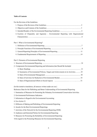 1
Table of Contents
For the Revision of the Guidelines
1. Purpose of the Revision of the Guidelines ................................................................................ 2
2. Objectives and Contents of the Guidelines ………………………………………………..…. 3
3. Intended Readers of the Environmental Reporting Guidelines ................................................. 4
4. Exertion of Originality and Ingenuity - Environmental Reporting with Organizational
Characteristics ………............................................................................................................….4
Part 1. What is Environmental Reporting?
1. Definition of Environmental Reporting ......................................................................................7
2. Principle Functions of Environmental Reporting ....................................................................... 8
3. General Reporting Principles of Environmental Reporting………………………………..… 11
4. Fundamental Requirements of Reporting .................................................................................14
Part 2. Elements of Environmental Reporting
1. Structure of Environmental Reporting .......................................................................................... 18
2. Components Environmental Reporting and Information that Should Be Included
1) Basic Headings ……………............................................................................................... . 21
2) Summaries of Environmental Policies, Targets and Achievements in its Activities............ 25
3) State of Environmental Management .................................................................................. 30
4) State of Activities for Reduction of Environmental Burden ............................................... 35
5) State of Organizational Efforts in Social Aspects .................................…………..……. 51
(In this tentative translation, all annexes written under are cut.)
Reference Data for the Publishing and Better Understanding of Environmental Reporting
1. Summaries of Measures for Promoting the Voluntary Environmental Conservation Activities
2. Environmental Performance Indicators
3. Information in Regard to the Environmental Accounting
4. Eco-Action 21
5. Diffusion of Making and Publishing of Environmental Reporting
6. Awards for the Best Environmental Reportings
7. Activities of the Network for the Environmental Reporting (NER)
8. Audiences and Interested Parties for Environmental Reporting
9. Measures for Promoting the Reliability of Environmental Reporting
10.In regard to the Promoting Measures for Environmental Reporting
 