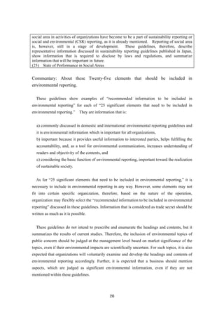 20
social area in activities of organizations have become to be a part of sustainability reporting or
social and environmental (CSR) reporting, as it is already mentioned. Reporting of social area
is, however, still in a stage of development. These guidelines, therefore, describe
representative information discussed in sustainability reporting guidelines published in Japan,
show information that is required to disclose by laws and regulations, and summarize
information that will be important in future.
(25) State of Performance in Social Areas
Commentary: About these Twenty-five elements that should be included in
environmental reporting.
These guidelines show examples of “recommended information to be included in
environmental reporting” for each of “25 significant elements that need to be included in
environmental reporting.” They are information that is:
a) commonly discussed in domestic and international environmental reporting guidelines and
it is environmental information which is important for all organizations,
b) important because it provides useful information to interested parties, helps fulfilling the
accountability, and, as a tool for environmental communication, increases understanding of
readers and objectivity of the contents, and
c) considering the basic function of environmental reporting, important toward the realization
of sustainable society.
As for “25 significant elements that need to be included in environmental reporting,” it is
necessary to include in environmental reporting in any way. However, some elements may not
fit into certain specific organization, therefore, based on the nature of the operation,
organization may flexibly select the “recommended information to be included in environmental
reporting” discussed in these guidelines. Information that is considered as trade secret should be
written as much as it is possible.
These guidelines do not intend to prescribe and enumerate the headings and contents, but it
summarizes the results of current studies. Therefore, the inclusion of environmental topics of
public concern should be judged at the management level based on market significance of the
topics, even if their environmental impacts are scientifically uncertain. For such topics, it is also
expected that organizations will voluntarily examine and develop the headings and contents of
environmental reporting accordingly. Further, it is expected that a business should mention
aspects, which are judged as significant environmental information, even if they are not
mentioned within these guidelines.
 