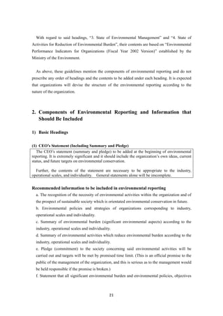 21
With regard to said headings, “3. State of Environmental Management” and “4. State of
Activities for Reduction of Environmental Burden”, their contents are based on “Environmental
Performance Indicators for Organizations (Fiscal Year 2002 Version)” established by the
Ministry of the Environment.
As above, these guidelines mention the components of environmental reporting and do not
prescribe any order of headings and the contents to be added under each heading. It is expected
that organizations will devise the structure of the environmental reporting according to the
nature of the organization.
2. Components of Environmental Reporting and Information that
Should Be Included
1) Basic Headings
(1) CEO’s Statement (Including Summary and Pledge)
The CEO’s statement (summary and pledge) to be added at the beginning of environmental
reporting. It is extremely significant and it should include the organization’s own ideas, current
status, and future targets on environmental conservation.
Further, the contents of the statement are necessary to be appropriate to the industry,
operational scales, and individuality. General statements alone will be imcomplete.
Recommended information to be included in environmental reporting
a. The recognition of the necessity of environmental activities within the organization and of
the prospect of sustainable society which is orientated environmental conservation in future.
b. Environmental policies and strategies of organizations corresponding to industry,
operational scales and individuality.
c. Summary of environmental burden (significant environmental aspects) according to the
industry, operational scales and individuality.
d. Summary of environmental activities which reduce environmental burden according to the
industry, operational scales and individuality.
e. Pledge (commitment) to the society concerning said environmental activities will be
carried out and targets will be met by promised time limit. (This is an official promise to the
public of the management of the organization, and this is serious as to the management would
be held responsible if the promise is broken.)
f. Statement that all significant environmental burden and environmental policies, objectives
 