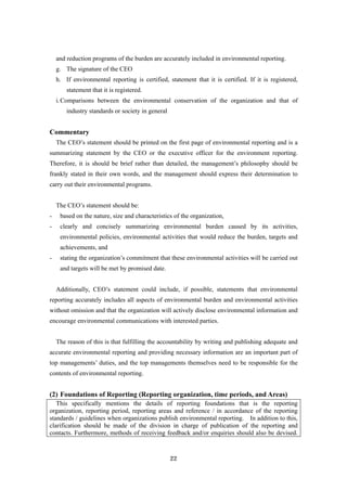 22
and reduction programs of the burden are accurately included in environmental reporting.
g. The signature of the CEO
h. If environmental reporting is certified, statement that it is certified. If it is registered,
statement that it is registered.
i.Comparisons between the environmental conservation of the organization and that of
industry standards or society in general
Commentary
The CEO’s statement should be printed on the first page of environmental reporting and is a
summarizing statement by the CEO or the executive officer for the environment reporting.
Therefore, it is should be brief rather than detailed, the management’s philosophy should be
frankly stated in their own words, and the management should express their determination to
carry out their environmental programs.
The CEO’s statement should be:
- based on the nature, size and characteristics of the organization,
- clearly and concisely summarizing environmental burden caused by its activities,
environmental policies, environmental activities that would reduce the burden, targets and
achievements, and
- stating the organization’s commitment that these environmental activities will be carried out
and targets will be met by promised date.
Additionally, CEO’s statement could include, if possible, statements that environmental
reporting accurately includes all aspects of environmental burden and environmental activities
without omission and that the organization will actively disclose environmental information and
encourage environmental communications with interested parties.
The reason of this is that fulfilling the accountability by writing and publishing adequate and
accurate environmental reporting and providing necessary information are an important part of
top managements’ duties, and the top managements themselves need to be responsible for the
contents of environmental reporting.
(2) Foundations of Reporting (Reporting organization, time periods, and Areas)
This specifically mentions the details of reporting foundations that is the reporting
organization, reporting period, reporting areas and reference / in accordance of the reporting
standards / guidelines when organizations publish environmental reporting. In addition to this,
clarification should be made of the division in charge of publication of the reporting and
contacts. Furthermore, methods of receiving feedback and/or enquiries should also be devised.
 