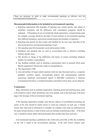 23
These are necessary in order to make environmental reporting an effective tool for
environmental communication.
Recommended information to be included in environmental reporting
a. Reporting organization (The boundary of reporting may contain specific sites, plants or
subsidiary companies, and the differences with consolidated companies should be
explained. If boundaries do not yet include the whole organization, a projected time-scale
for complete coverage should be provided. If some portions of environmental reporting
have different boundaries, each portion should mention the boundary of reporting. )
b. Reporting time period, the date issued, and schedule for the next issue (and date of the
most recent previous environmental reporting, if any)
c. The reporting areas (Environmental, social and economic fields)
d. Guidelines and standards that are used as in-accordance-with or reference (including
industry specific ones).
e. The division in charge of the publication and means of contact (including telephone
number, fax number, e-mail address)
f. Any feedback methods, such as attaching a questionnaire sheet or postcard which states
that the organization will provide a reply to correspondences
g. The organization’s URL
h. Lists and outlines of major related materials which are also disclosed (such as, a corporate
pamphlet, securities reports, environmental policies and communication materials
concerning significant environmental aspects if ISO14001 certification is obtained,
environmental brochures, or technical brochures and details of how these can be obtained)
Commentary
Basic information such as reporting organization, reporting period and reporting areas needs
to be located at a place which specifically easy to be spotted, such as the back page of the front
page or the last page of the environmental reporting.
If the reporting organization includes units that are subjects of consolidated accounting, the
names of the units should be clearly shown to avoid any confusion. In such case, it should
clearly state what kind of information is included: for example, some units are mentioned just
for topics (boxed articles), or data of those units are included in performance data. If the latter
case, it should be clearly stated which performance data includes data from such units.
If environmental reporting is published on the world wide web (URL or HP), the availability
on the web is stated in the environmental reporting. If the web version contains more
 