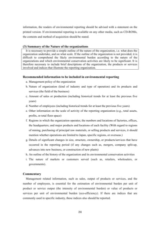 24
information, the readers of environmental reporting should be advised with a statement on the
printed version. If environmental reporting is available on any other media, such as CD-ROMs,
the contents and method of acquisition should be stated.
(3) Summary of the Nature of the organizations
It is necessary to provide a simple outline of the nature of the organization, i.e. what does the
organization undertake, and on what scale. If the outline of the organization is not provided, it is
difficult to comprehend the likely environmental burden according to the nature of the
organizations and which environmental conservation activities are likely to be significant. It is
therefore necessary to include brief descriptions of the organization, the products or services
involved and indices that illustrate the reporting organization.
Recommended information to be included in environmental reporting
a. Management policy of the organization
b. Nature of organization (kind of industry and type of operation) and its products and
services (the field of the business)
c. Amount of sales or production (including historical trends for at least the previous five
years)
d. Number of employees (including historical trends for at least the previous five years)
e. Other information on the scale of activity of the reporting organization (e.g., total assets,
profits, or total floor space)
f. Regions in which the organization operates; the numbers and locations of factories, offices,
the headquarters; and major products and locations of each facility (With regard to regions
of mining, purchasing of principal raw materials, or selling products and services, it should
mention whether operations are limited to Japan, specific regions, or overseas.)
g. Details of significant changes in size, structure, ownership, or products/services that have
occurred in the reporting period (if any changes such as, mergers, company split-up,
advances into new business, or construction of new plants)
h. An outline of the history of the organization and its environmental conservation activities
i. The nature of markets or customers served (such as, retailers, wholesalers, or
governments).
Commentary
Management related information, such as sales, output of products or services, and the
number of employees, is essential for the estimation of environmental burden per unit of
product or service output (the intensity of environmental burden) or value of products or
services per unit of environmental burden (eco-efficiency). If there are indices that are
commonly used in specific industry, these indices also should be reported.
 