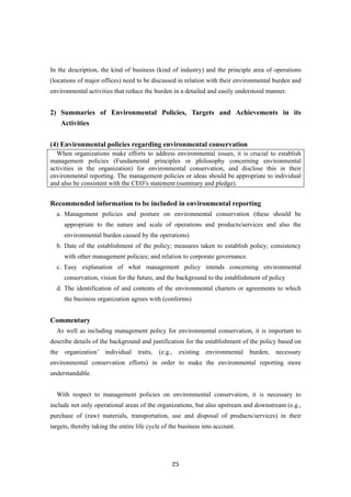 25
In the description, the kind of business (kind of industry) and the principle area of operations
(locations of major offices) need to be discussed in relation with their environmental burden and
environmental activities that reduce the burden in a detailed and easily understood manner.
2) Summaries of Environmental Policies, Targets and Achievements in its
Activities
(4) Environmental policies regarding environmental conservation
When organizations make efforts to address environmental issues, it is crucial to establish
management policies (Fundamental principles or philosophy concerning environmental
activities in the organization) for environmental conservation, and disclose this in their
environmental reporting. The management policies or ideas should be appropriate to individual
and also be consistent with the CEO’s statement (summary and pledge).
Recommended information to be included in environmental reporting
a. Management policies and posture on environmental conservation (these should be
appropriate to the nature and scale of operations and products/services and also the
environmental burden caused by the operations)
b. Date of the establishment of the policy; measures taken to establish policy; consistency
with other management policies; and relation to corporate governance.
c. Easy explanation of what management policy intends concerning environmental
conservation, vision for the future, and the background to the establishment of policy
d. The identification of and contents of the environmental charters or agreements to which
the business organization agrees with (conforms)
Commentary
As well as including management policy for environmental conservation, it is important to
describe details of the background and justification for the establishment of the policy based on
the organization’ individual traits, (e.g., existing environmental burden, necessary
environmental conservation efforts) in order to make the environmental reporting more
understandable.
With respect to management policies on environmental conservation, it is necessary to
include not only operational areas of the organizations, but also upstream and downstream (e.g.,
purchase of (raw) materials, transportation, use and disposal of products/services) in their
targets, thereby taking the entire life cycle of the business into account.
 