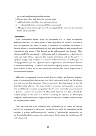 27
the operation and particular products/services.
k. Characteristic efforts made during the reporting period
l. Additional or improved efforts since previous reporting
m. Index that illustrates environmental efficiency, presented
n. Managerial achievements expressed with an integrated index of several environmental
burden indices, presented.
Commentary
Actual environmental burden means the performance data of major environmental
performance indicators, such as the amount of total energy input, the amount of total material
input, the amount of water input, the amount of greenhouse gases emissions, the amounts of
chemical substances emissions and transfer, the total sales of products, the total amount of waste
generation, the total amount of final disposal, and the total amount of water disposal. These
indicators need to be accompanied by performance analysis and evaluations so that interested
parties can make informed decisions. For example, information, such as the analysis on
significant changes, drops or spikes, in an indicator and information on new technologies and
new equipment that could have significant impacts on performance indicators need to be stated
in environmental reporting. In addition, if environmental reporting mentions issues concerning
future, it should be stated that the issue is based on a decision of the time of the publication of
the environmental reporting.
Additionally, environmental reporting should describe medium- and long-term objectives
(goals of environmental activities), present term objectives (reporting period) and the following
term objectives and their attainments. These are not simply theoretical targets but ones that
should be actually achieved. The targets should be as concrete and measurable as possible.
They should be stated concretely and quantitatively, if it can be numerically measured, as much
as possible. Analysis and evaluation of what extent objectives have been achieved; for
example, analysis of the cause of a failure of achieving an objective, its chronological
background, and information on next policies and new objectives should be stated in concrete
and easily understood manner.
These objectives need to be established with consideration to the concept of life-cycle
analysis. It is necessary to include not only operational areas within the organization, but also
operations in upstream and downstream (e.g., purchase of (raw) materials, transportation, use
and disposal of products/services), when setting targets, thereby taking the whole business life
cycle into account.
 