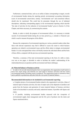 28
Furthermore, summarized data, such as an outline of plans corresponding to targets, records
of environmental burden during the reporting period, environmental accounting information
(costs of environmental conservation, namely, “environmental cost” and economical effects)
should also be mentioned. This could best be presented, through the use of tabulated
descriptions, indicating corresponding page(s) in the environmental reporting which describe
“the state of activities for the reduction of environmental burden” given in Section 4 of this
Chapter, and where necessary, by summarizing the contents.
Beside, in order to clarify the progress of environmental efforts, it is necessary to include
records of environmental burden during the set time period (e.g. a calendar or financial year
which is sued to measure the progress of the efforts).
Because the components of environmental reporting are various, potential readers (other than
those with relevant experience) may find it difficult to assess the extent to which business
operations are related to environmental issues and the efforts taken to mitigate environmental
burden. It is also anticipated that writers will briefly mention the individual efforts and the fruits
of these efforts, compared with the previous environmental reporting.
Therefore, a summary of the total environmental reporting in the form of a table or chart,
over one or two pages, is desirable in order to facilitate the readers’ understanding of the
relationship between an operation and the environment and future challenges.
(6) Material balance of business activity
In order to let out-side interested parties know an organization, the organization itself needs to
know how much energy and materials are used (input to business activities) and how much
environmental burden (including waste) is produced. The organization needs to summarize them
and to publish its productions and sales from the view point of material balance.
Recommended information to be included in environmental reporting
a. Complete picture of environmental burden related to the organization’s activities. (State of
material input to business activities, the state of output such as the shipments of products and
goods from the business and generation of waste (material balance of business activities)
needs to be described in concisely and easily understood manner, if possible with figures and
charts.
b. If possible, including environmental burden measured with the viewpoints of
environmental supply chain management and the life cycle of products into the charts and
figures mentioned above.
 