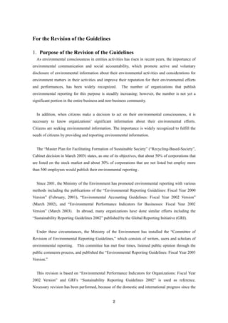 2
For the Revision of the Guidelines
1. Purpose of the Revision of the Guidelines
As environmental consciousness in entities activities has risen in recent years, the importance of
environmental communication and social accountability, which promote active and voluntary
disclosure of environmental information about their environmental activities and considerations for
environment matters in their activities and improve their reputation for their environmental efforts
and performances, has been widely recognized. The number of organizations that publish
environmental reporting for this purpose is steadily increasing; however, the number is not yet a
significant portion in the entire business and non-business community.
In addition, when citizens make a decision to act on their environmental consciousness, it is
necessary to know organizations’ significant information about their environmental efforts.
Citizens are seeking environmental information. The importance is widely recognized to fulfill the
needs of citizens by providing and reporting environmental information.
The “Master Plan for Facilitating Formation of Sustainable Society” (“Recycling-Based-Society”,
Cabinet decision in March 2003) states, as one of its objectives, that about 50% of corporations that
are listed on the stock market and about 30% of corporations that are not listed but employ more
than 500 employees would publish their environmental reporting .
Since 2001, the Ministry of the Environment has promoted environmental reporting with various
methods including the publications of the “Environmental Reporting Guidelines: Fiscal Year 2000
Version” (February, 2001), “Environmental Accounting Guidelines: Fiscal Year 2002 Version”
(March 2002), and “Environmental Performance Indicators for Businesses: Fiscal Year 2002
Version” (March 2003). In abroad, many organizations have done similar efforts including the
“Sustainability Reporting Guidelines 2002” published by the Global Reporting Initiative (GRI).
Under these circumstances, the Ministry of the Environment has installed the “Committee of
Revision of Environmental Reporting Guidelines,” which consists of writers, users and scholars of
environmental reporting. This committee has met four times, listened public opinion through the
public comments process, and published the “Environmental Reporting Guidelines: Fiscal Year 2003
Version.”
This revision is based on “Environmental Performance Indicators for Organizations: Fiscal Year
2002 Version” and GRI’s “Sustainability Reporting Guidelines 2002” is used as reference.
Necessary revision has been performed, because of the domestic and international progress since the
 
