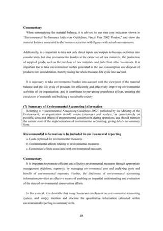 29
Commentary
When summarizing the material balance, it is advised to use nine core indicators shown in
“Environmental Performance Indicators Guidelines, Fiscal Year 2002 Version,” and show the
material balance associated to the business activities with figures with actual measurements.
Additionally, it is important to take not only direct inputs and outputs to business activities into
consideration, but also environmental burden at the extraction of raw materials, the production
of supplied goods, such as the purchase of raw materials and parts from other businesses. It is
important too to take environmental burden generated in the use, consumption and disposal of
products into consideration, thereby taking the whole business life cycle into account.
It is necessary to take environmental burden into account with the viewpoint of the material
balance and the life cycle of products for efficiently and effectively improving environmental
activities of the organization. And it contributes to preventing greenhouse effects, ensuring the
circulation of materials and building a sustainable society
(7) Summary of Environmental Accounting Information
Referring to “Environmental Accounting Guidelines 2002” published by the Ministry of the
Environment, an organization should assess (measure) and analyze, as quantitatively as
possible, costs and effects of environmental conservation during operations, and should mention
the current state of the implementation of environmental accounting, giving details in summary
form.
Recommended information to be included in environmental reporting
a. Costs expensed for environmental measures
b. Environmental effects relating to environmental measures
c. Economical effects associated with environmental measures
Commentary
It is important to promote efficient and effective environmental measures through appropriate
management decisions, supported by managing environmental cost and analyzing costs and
benefit of environmental measures. Further, the disclosure of environmental accounting
information provides an effective means of enabling an impartial understanding and evaluation
of the state of environmental conservation efforts.
In this context, it is desirable that many businesses implement an environmental accounting
system, and simply mention and disclose the quantitative information estimated within
environmental reporting in summary form.
 