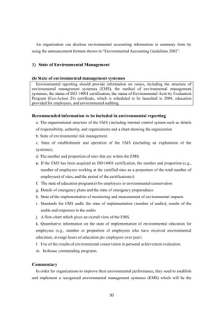 30
An organization can disclose environmental accounting information in summary form by
using the announcement formats shown in “Environmental Accounting Guidelines 2002”.
3) State of Environmental Management
(8) State of environmental management systemes
Environmental reporting should provide information on issues, including the structure of
environmental management systemes (EMS), the method of environmental management
systemes, the status of ISO 14001 certification, the status of Environmental Activity Evaluation
Program (Eco-Action 21) certificate, which is scheduled to be launched in 2004, education
provided for employees, and environmental auditing.
Recommended information to be included in environmental reporting
a. The organizational structure of the EMS (including internal control system such as details
of responsibility, authority, and organization) and a chart showing the organization
b. State of environmental risk management.
c. State of establishment and operation of the EMS (including an explanation of the
systemes),
d. The number and proportion of sites that are within the EMS.
e. If the EMS has been acquired an ISO14001 certification, the number and proportion (e.g.,
number of employees working at the certified sites as a proportion of the total number of
employees) of sites, and the period of the certification(s)
f. The state of education program(s) for employees in environmental conservation
g. Details of emergency plans and the state of emergency preparedness
h. State of the implementation of monitoring and measurement of environmental impacts
i. Standards for EMS audit, the state of implementation (number of audits), results of the
audits and responses to the audits
j. A flow-chart which gives an overall view of the EMS.
k. Quantitative information on the state of implementation of environmental education for
employees (e.g., number or proportion of employees who have received environmental
education, average hours of education per employees over year).
l. Use of the results of environmental conservation in personal achievement evaluation.
m. In-house commending programs.
Commentary
In order for organizations to improve their environmental performance, they need to establish
and implement a recognized environmental management systemes (EMS) which will be the
 
