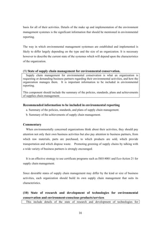 31
basis for all of their activities. Details of the make up and implementation of the environment
management systemes is the significant information that should be mentioned in environmental
reporting.
The way in which environmental management systemses are established and implemented is
likely to differ largely depending on the type and the size of an organization. It is necessary
however to describe the current state of the systemes which will depend upon the characteristics
of the organization.
(9) State of supply chain management for environmental conservation.
Supply chain management for environmental conservation is what an organization is
requesting or demanding business partners regarding their environmental activities, and how the
organization manages them. It is important information to be included in environmental
reporting.
This component should include the summary of the policies, standards, plans and achievements
of supplies chain management.
Recommended information to be included in environmental reporting
a. Summary of the policies, standards, and plans of supply chain management.
b. Summary of the achievements of supply chain management.
Commentary
When environmentally concerned organizations think about their activities, they should pay
attention not only their own business activities but also pay attention to business partners, from
which raw materials, parts are purchased, to which products are sold, which provide
transportation and which dispose waste. Promoting greening of supply chains by talking with
a wide variety of business partners is strongly encouraged.
It is an effective strategy to use certificate programs such as ISO14001 and Eco-Action 21 for
supply chain management.
Since desirable states of supply chain management may differ by the kind or size of business
activities, each organization should build its own supply chain management that suits its
characteristics.
(10) State of research and development of technologies for environmental
conservation and environment-conscious products/services
This include details of the state of research and development of technologies for
 