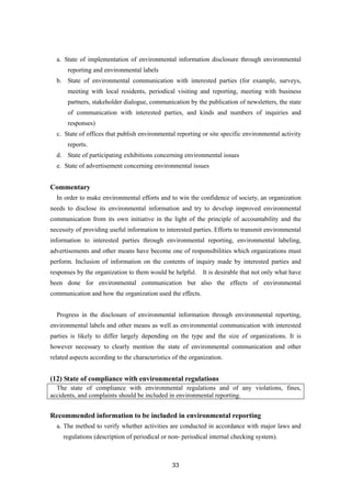 33
a. State of implementation of environmental information disclosure through environmental
reporting and environmental labels
b. State of environmental communication with interested parties (for example, surveys,
meeting with local residents, periodical visiting and reporting, meeting with business
partners, stakeholder dialogue, communication by the publication of newsletters, the state
of communication with interested parties, and kinds and numbers of inquiries and
responses)
c. State of offices that publish environmental reporting or site specific environmental activity
reports.
d. State of participating exhibitions concerning environmental issues
e. State of advertisement concerning environmental issues
Commentary
In order to make environmental efforts and to win the confidence of society, an organization
needs to disclose its environmental information and try to develop improved environmental
communication from its own initiative in the light of the principle of accountability and the
necessity of providing useful information to interested parties. Efforts to transmit environmental
information to interested parties through environmental reporting, environmental labeling,
advertisements and other means have become one of responsibilities which organizations must
perform. Inclusion of information on the contents of inquiry made by interested parties and
responses by the organization to them would be helpful. It is desirable that not only what have
been done for environmental communication but also the effects of environmental
communication and how the organization used the effects.
Progress in the disclosure of environmental information through environmental reporting,
environmental labels and other means as well as environmental communication with interested
parties is likely to differ largely depending on the type and the size of organizations. It is
however necessary to clearly mention the state of environmental communication and other
related aspects according to the characteristics of the organization.
(12) State of compliance with environmental regulations
The state of compliance with environmental regulations and of any violations, fines,
accidents, and complaints should be included in environmental reporting.
Recommended information to be included in environmental reporting
a. The method to verify whether activities are conducted in accordance with major laws and
regulations (description of periodical or non- periodical internal checking system).
 