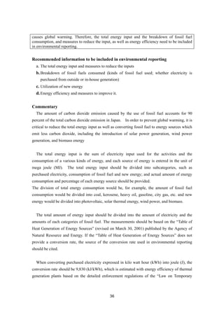 36
causes global warming. Therefore, the total energy input and the breakdown of fossil fuel
consumption, and measures to reduce the input, as well as energy efficiency need to be included
in environmental reporting.
Recommended information to be included in environmental reporting
a. The total energy input and measures to reduce the inputs
b.Breakdown of fossil fuels consumed (kinds of fossil fuel used; whether electricity is
purchased from outside or in-house generation)
c. Utilization of new energy
d.Energy efficiency and measures to improve it.
Commentary
The amount of carbon dioxide emission caused by the use of fossil fuel accounts for 90
percent of the total carbon dioxide emission in Japan. In order to prevent global warming, it is
critical to reduce the total energy input as well as converting fossil fuel to energy sources which
emit less carbon dioxide, including the introduction of solar power generation, wind power
generation, and biomass energy
The total energy input is the sum of electricity input used for the activities and the
consumption of a various kinds of energy, and each source of energy is entered in the unit of
mega joule (MJ). The total energy input should be divided into subcategories, such as
purchased electricity, consumption of fossil fuel and new energy; and actual amount of energy
consumption and percentage of each energy source should be provided.
The division of total energy consumption would be, for example, the amount of fossil fuel
consumption would be divided into coal, kerosene, heavy oil, gasoline, city gas, etc. and new
energy would be divided into photovoltaic, solar thermal energy, wind power, and biomass.
The total amount of energy input should be divided into the amount of electricity and the
amounts of each categories of fossil fuel. The measurements should be based on the “Table of
Heat Generation of Energy Sources” (revised on March 30, 2001) published by the Agency of
Natural Resource and Energy. If the “Table of Heat Generation of Energy Sources” does not
provide a conversion rate, the source of the conversion rate used in environmental reporting
should be cited.
When converting purchased electricity expressed in kilo watt hour (kWh) into joule (J), the
conversion rate should be 9,830 (kJ/kWh), which is estimated with energy efficiency of thermal
generation plants based on the detailed enforcement regulations of the “Law on Temporary
 