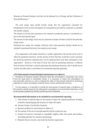 37
Measures to Promote Business Activities for the Rational Use of Energy and the Utilization of
Recycled Resources.”
The total energy input should include energy that the organization consumed for
transportation, however fuel consumption for transportation provided by contractors is classified
into another category.
The amount of oil and coal consumed as raw material in production process is considered as a
part of the total material input.
The amount of each energy source may be expressed in proper unit that is used for the particular
energy source.
Purchased new energy (for example, electricity from wind generation facility) should not be
included in purchased electricity, but counted as new energy.
If an organization sold surplus electricity to another organization, the amount can be used to
offset the purchased electricity, and the amount of fossil fuel that would have used to generate
the electricity should be estimated and it can be deducted from fossil fuel consumption of the
organization. However, if the kind of fossil fuel used for generating electricity is different
from the kind of fuel that is used for generating the purchased electricity, then it should not be
used for the offset and it is described in environmental reporting separately.
(15) Total amount of material input and measures to reduce it
Extraction of resources (natural resources) from the environment is increasing every year.
From the stand point of sustainable society, it is necessary to reduce the consumption of
non-renewable resources as well as reducing the input of total amount material by promoting
repeated-use of post consumption materials (reuse, recycle and thermal recovery).
For this purpose, it is desirable to include the total amount of material input, a breakdown of
the material, and the measures for reducing the consumption in environmental reporting as well
as the resource productivity and the cyclical use rate of materials.
Recommended information to be included in environmental reporting
a. Total amount of material input (or the amount of major raw material purchased, including
containers and packaging) and measures to reduce the inputs.
b. Amount of input of each kind of material.
c. Resource productivity and measures to improve it
d. The amount of the use of recycled materials and the cyclical use rate.
e. Amount of resources consumed as expendable supplies rather than goods and products
(excluding materials for container and packing).
f. Materials that are circuitry used inside the business organization.
 