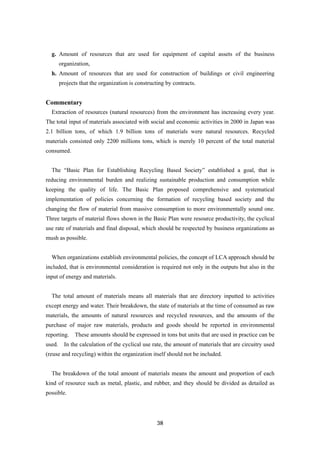 38
g. Amount of resources that are used for equipment of capital assets of the business
organization,
h. Amount of resources that are used for construction of buildings or civil engineering
projects that the organization is constructing by contracts.
Commentary
Extraction of resources (natural resources) from the environment has increasing every year.
The total input of materials associated with social and economic activities in 2000 in Japan was
2.1 billion tons, of which 1.9 billion tons of materials were natural resources. Recycled
materials consisted only 2200 millions tons, which is merely 10 percent of the total material
consumed.
The “Basic Plan for Establishing Recycling Based Society” established a goal, that is
reducing environmental burden and realizing sustainable production and consumption while
keeping the quality of life. The Basic Plan proposed comprehensive and systematical
implementation of policies concerning the formation of recycling based society and the
changing the flow of material from massive consumption to more environmentally sound one.
Three targets of material flows shown in the Basic Plan were resource productivity, the cyclical
use rate of materials and final disposal, which should be respected by business organizations as
mush as possible.
When organizations establish environmental policies, the concept of LCA approach should be
included, that is environmental consideration is required not only in the outputs but also in the
input of energy and materials.
The total amount of materials means all materials that are directory inputted to activities
except energy and water. Their breakdown, the state of materials at the time of consumed as raw
materials, the amounts of natural resources and recycled resources, and the amounts of the
purchase of major raw materials, products and goods should be reported in environmental
reporting. These amounts should be expressed in tons but units that are used in practice can be
used. In the calculation of the cyclical use rate, the amount of materials that are circuitry used
(reuse and recycling) within the organization itself should not be included.
The breakdown of the total amount of materials means the amount and proportion of each
kind of resource such as metal, plastic, and rubber, and they should be divided as detailed as
possible.
 