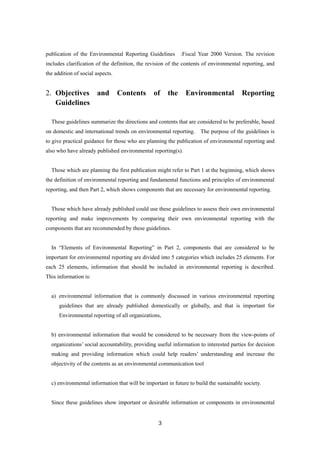 3
publication of the Environmental Reporting Guidelines :Fiscal Year 2000 Version. The revision
includes clarification of the definition, the revision of the contents of environmental reporting, and
the addition of social aspects.
2. Objectives and Contents of the Environmental Reporting
Guidelines
These guidelines summarize the directions and contents that are considered to be preferable, based
on domestic and international trends on environmental reporting. The purpose of the guidelines is
to give practical guidance for those who are planning the publication of environmental reporting and
also who have already published environmental reporting(s).
Those which are planning the first publication might refer to Part 1 at the beginning, which shows
the definition of environmental reporting and fundamental functions and principles of environmental
reporting, and then Part 2, which shows components that are necessary for environmental reporting.
Those which have already published could use these guidelines to assess their own environmental
reporting and make improvements by comparing their own environmental reporting with the
components that are recommended by these guidelines.
In “Elements of Environmental Reporting” in Part 2, components that are considered to be
important for environmental reporting are divided into 5 categories which includes 25 elements. For
each 25 elements, information that should be included in environmental reporting is described.
This information is:
a) environmental information that is commonly discussed in various environmental reporting
guidelines that are already published domestically or globally, and that is important for
Environmental reporting of all organizations,
b) environmental information that would be considered to be necessary from the view-points of
organizations’ social accountability, providing useful information to interested parties for decision
making and providing information which could help readers’ understanding and increase the
objectivity of the contents as an environmental communication tool
c) environmental information that will be important in future to build the sustainable society.
Since these guidelines show important or desirable information or components in environmental
 