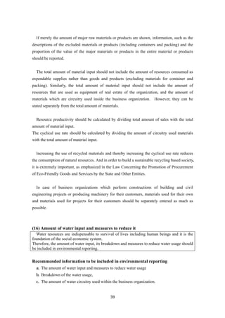 39
If merely the amount of major raw materials or products are shown, information, such as the
descriptions of the excluded materials or products (including containers and packing) and the
proportion of the value of the major materials or products in the entire material or products
should be reported.
The total amount of material input should not include the amount of resources consumed as
expendable supplies rather than goods and products (excluding materials for container and
packing). Similarly, the total amount of material input should not include the amount of
resources that are used as equipment of real estate of the organization, and the amount of
materials which are circuitry used inside the business organization. However, they can be
stated separately from the total amount of materials.
Resource productivity should be calculated by dividing total amount of sales with the total
amount of material input.
The cyclical use rate should be calculated by dividing the amount of circuitry used materials
with the total amount of material input.
Increasing the use of recycled materials and thereby increasing the cyclical use rate reduces
the consumption of natural resources. And in order to build a sustainable recycling based society,
it is extremely important, as emphasized in the Law Concerning the Promotion of Procurement
of Eco-Friendly Goods and Services by the State and Other Entities.
In case of business organizations which perform constructions of building and civil
engineering projects or producing machinery for their customers, materials used for their own
and materials used for projects for their customers should be separately entered as mach as
possible.
(16) Amount of water input and measures to reduce it
Water resources are indispensable to survival of lives including human beings and it is the
foundation of the social economic system.
Therefore, the amount of water input, its breakdown and measures to reduce water usage should
be included in environmental reporting.
Recommended information to be included in environmental reporting
a. The amount of water input and measures to reduce water usage
b. Breakdown of the water usage,
c. The amount of water circuitry used within the business organization.
 