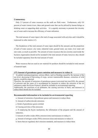 40
Commentary
Only 2.5 percent of water resources on the earth are flesh water. Furthermore, only 0.8
percent of water consist rivers, lakes and ground water that can be utilized by human beings as
drinking water or supporting daily activities. It is urgently necessary to promote the circuitry
use of water and to increase the efficiency of water utilization.
The total amount of water input is the total of usage associated with activities and it should be
expressed in cubic meters (㎥).
The breakdown of the total amount of water input should be the amounts and the proportion
of each of water sources: city water, industrial water, ground water, sea water, river water and
rain water, as much as possible. The amount of water resources that are circuitry used inside the
business organization should not be included in the total amount of water, however, they should
be included separately from the total amount of water.
Water resources that are used as raw material for products should be included in total amount
of material input.
(17) Amount of greenhouse gasses emission and measures to reduce it
As global warming progresses, serious effects, such as flooding caused by the increase of the
sea level, decreasing of harvesting of crops, severer transmissible diseases, extinction of wild
species, would be expected.
Therefore, the amount of emissions of greenhouse gasses (converted into ton-CO2), the amount
of emission and the cause of it accompanied by measures to reduce the emission of the six
substances under the Kyoto Protocol, should be included in environmental reporting.
Additionally, the emissions of air pollutants, the causing activities of them, and measures to
reduce them should also be included.
Recommended information to be included in environmental reporting
a. Amount of emissions of greenhouse gasses and measures to reduce them.
b. Amount of carbon dioxide emissions
c. Kinds of greenhouse gasses emitted.
d. Causing activities of the emissions
e. If employing the Kyoto mechanism, the information of the program and the amount of
reduction..
f. Amount of sulfur oxides (SOx) emission (tons) and measures to reduce it.
g. Amount of nitrogen oxides (NOx) emission (tons) and measures to reduce it.
h. Items that are regulated, their emission standards, and measures to reduce them
 