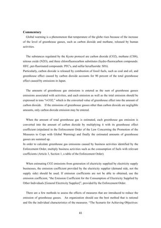 41
Commentary
Global warming is a phenomenon that temperature of the globe rises because of the increase
of the level of greenhouse gasses, such as carbon dioxide and methane, released by human
activities.
The substances regulated by the Kyoto protocol are carbon dioxide (CO2), methane (CH4),
nitrous oxide (N2O), and three chlorofluorocarbon substitutes (hydro-fluorocarbon compounds:
HFC, per-fluorinated compounds: PFC's, and sulfur hexafluoride: SF6).
Particularly, carbon dioxide is released by combustion of fossil fuels, such as coal and oil, and
greenhouse effect caused by carbon dioxide accounts for 90 percent of the total greenhouse
effect caused by emissions in Japan.
The amounts of greenhouse gas emissions is entered as the sum of greenhouse gasses
emissions associated with activities, and each emission as well as the total emission should be
expressed in tons “t-CO2,” which is the converted value of greenhouse effect into the amount of
carbon dioxide. If the emissions of greenhouse gasses other than carbon dioxide are negligible
amounts, only carbon dioxide emission may be entered.
When the amount of total greenhouse gas is estimated, each greenhouse gas emission is
converted into the amount of carbon dioxide by multiplying it with its greenhouse effect
coefficient (stipulated in the Enforcement Order of the Law Concerning the Promotion of the
Measures to Cope with Global Warming) and finally the estimated amounts of greenhouse
gasses are summed up.
In order to calculate greenhouse gas emissions caused by business activities identified by the
Enforcement Order, multiply business activities such as the consumption of fuels with relevant
coefficients (Article 3, Section 1, a table of the Enforcement Order).
When estimating CO2 emissions from generation of electricity supplied by electricity supply
businesses, the emission coefficient provided by the electricity supplier (demand side, not the
supply side) should be used. If emission coefficients are not be able to obtained, use the
emission coefficient, “the Emission Coefficient for the Consumption of Electricity Supplied by
Other Individuals [General Electricity Supplier]”, provided by the Enforcement Order.
There are a few methods to assess the effects of measures that are introduced to reduce the
emission of greenhouse gasses. An organization should use the best method that is rational
and fits the individual characteristics of the measures. “The Scenario for Achieving Objectives:
 