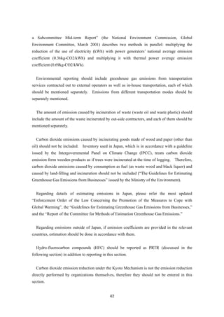 42
a Subcommittee Mid-term Report” (the National Environment Commission, Global
Environment Committee, March 2001) describes two methods in parallel: multiplying the
reduction of the use of electricity (kWh) with power generators’ national average emission
coefficient (0.36kg-CO2/kWh) and multiplying it with thermal power average emission
coefficient (0.69kg-CO2/kWh).
Environmental reporting should include greenhouse gas emissions from transportation
services contracted out to external operators as well as in-house transportation, each of which
should be mentioned separately. Emissions from different transportation modes should be
separately mentioned.
The amount of emission caused by incineration of waste (waste oil and waste plastic) should
include the amount of the waste incinerated by out-side contractors, and each of them should be
mentioned separately.
Carbon dioxide emissions caused by incinerating goods made of wood and paper (other than
oil) should not be included. Inventory used in Japan, which is in accordance with a guideline
issued by the Intergovernmental Panel on Climate Change (IPCC), treats carbon dioxide
emission form wooden products as if trees were incinerated at the time of logging. Therefore,
carbon dioxide emissions caused by consumption as fuel (as waste wood and black liquor) and
caused by land-filling and incineration should not be included (“The Guidelines for Estimating
Greenhouse Gas Emissions from Businesses” issued by the Ministry of the Environment).
Regarding details of estimating emissions in Japan, please refer the most updated
“Enforcement Order of the Law Concerning the Promotion of the Measures to Cope with
Global Warming”, the “Guidelines for Estimating Greenhouse Gas Emissions from Businesses,”
and the “Report of the Committee for Methods of Estimation Greenhouse Gas Emissions.”
Regarding emissions outside of Japan, if emission coefficients are provided in the relevant
countries, estimation should be done in accordance with them.
Hydro-fluorocarbon compounds (HFC) should be reported as PRTR (discussed in the
following section) in addition to reporting in this section.
Carbon dioxide emission reduction under the Kyoto Mechanism is not the emission reduction
directly performed by organizations themselves, therefore they should not be entered in this
section.
 
