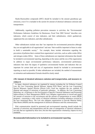 43
Hydro-fluorocarbon compounds (HFC) should be included in the amount greenhouse gas
emissions, even if it is included in the section for amount of chemical substances emission and
transportation.
Additionally, regarding pollution prevention measures in activities, the “Environmental
Performance Indicators Guidelines for Businesses, Fiscal Year 2002 Version” describes core
indicators, which consist of nine indicators, and their subindicators, which qualitatively
supplement the core indicators, and other subindicators.
Other subindicators include ones that “are important for environmental protection although
they are not applicable to all organizations” and ones “that would be important in future in order
to build a sustainable society.” For example, these include information regarding the
prevention of pollution that is emitted from organization’s activities, such as sulfur oxides (SOx)
and nitrogen oxides (NOx). Items of these subindicators are important information that should
be included in environmental reporting, depending on the nature and the size of the organization.
In addition to major environmental performance indicators, environmental performance
indicators that show the degree of qualitative environmental burden and indicators that are
important for certain kind and size of organizations should be included in environmental
reporting as much as possible. If other subindicators are included, the method of measurement
or estimation and mathematical formula should be clearly stated.
(18) Amount of chemical substances emission and transportation, and measures to
reduce it
In Japan, chemical substances are regulated by statutes including the Air Pollution Control
Law, the Law Concerning Special Measure Against PCB Waste, and the Law Concerning
Special Measures Against Dioxins (Dioxin Law). Each law regulates the use, methods of
disposal and amount of emissions of particular substance. In addition, the Law Concerning
Reporting, etc. of Releases to the Environment of Specific Chemical Substances and Promoting
Improvements in Their Management (PRTR Law) obligates organizations to record and report
the amount of emission to the environment and the amount of transportation as waste (PRTR
program) , concerning a wide variety of chemical substances including substances covered by
the laws mentioned above. The Law also obligates organizations to provide Material Safety
Data Sheets (MSDS) and the management of chemical substances and risk communication.
Risk communication should be promoted and environmental reporting should include the
amounts of emissions and transportation and the state of management of chemical substances
not only that are regulated by these laws, but also that organizations voluntarilyy impose its own
standards.
Recommended information to be included in environmental reporting
 