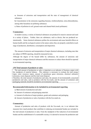 44
a. Amounts of emissions and transportation and the state of management of chemical
substances
b. Concentration in the emissions regarding benzene, trichloroethylene, tetra-chloroethylene,
among other hazardous air polluting substances
c. States of pollution in soil, ground water and channel beds (stock pollutants)
Commentary
In modern society, a variety of chemical substances are produced in massive amount and used
in a variety of places. Further, there are substances, such as dioxin, that are produced un-
intentionally. Some chemical substances pollute the environment and cause harmful effects on
human health and the ecological system in the nature unless they are properly controlled at each
stage of production, distribution, consumption and disposition.
The amount of emission and transportation of major chemical substances, including ones that
are subject of PRTR reporting, should be measured in tons.
Although the degree of the hazard differ by substances, the amount of emissions and
transportation of major chemical substances and the measures to reduce them should be reported
in environmental reporting.
(19) Total amount of products or sales
The total amount of production or sales is important as an indicator of business output with
the standpoint of material balance. This indicator is necessary to evaluate the total energy
input, water resources inputs, amount of greenhouse gases emissions, chemical substance
emissions, waste disposal, and the total water disposal.
Therefore, the total amount of production and sales, the amount of environmentally concerned
production and sales, such as products with the Eco-mark, and the amount of containers and
packaging materials should be included in environmental reporting.
Recommended information to be included in environmental reporting
a. Total amount of production and sales
b. Amount of containers and packaging materials
c. Amount of collection of major products, goods and containers and packaging
d. Amount of production or sales of products with the Eco-mark etc.
Commentary
Amount of production and sales of products with the Eco-mark, etc. is an indicator that
measures how much products that contribute to reducing environmental burden are included in
the total amount of production or sales. From the standpoint of the reduction of environmental
burden and the establishment of a sustainable society, it is desired to increase the production and
 