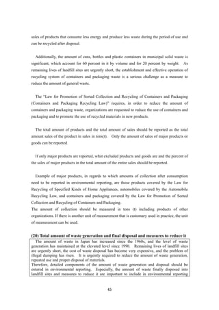45
sales of products that consume less energy and produce less waste during the period of use and
can be recycled after disposal.
Additionally, the amount of cans, bottles and plastic containers in municipal solid waste is
significant, which account for 60 percent in it by volume and for 20 percent by weight. As
remaining lives of landfill sites are urgently short, the establishment and effective operation of
recycling system of containers and packaging waste is a serious challenge as a measure to
reduce the amount of general waste.
The “Law for Promotion of Sorted Collection and Recycling of Containers and Packaging
(Containers and Packaging Recycling Law)” requires, in order to reduce the amount of
containers and packaging waste, organizations are requested to reduce the use of containers and
packaging and to promote the use of recycled materials in new products.
The total amount of products and the total amount of sales should be reported as the total
amount sales of the product in sales in tons(t). Only the amount of sales of major products or
goods can be reported.
If only major products are reported, what excluded products and goods are and the percent of
the sales of major products in the total amount of the entire sales should be reported.
Example of major products, in regards to which amounts of collection after consumption
need to be reported in environmental reporting, are those products covered by the Law for
Recycling of Specified Kinds of Home Appliances, automobiles covered by the Automobile
Recycling Law, and containers and packaging covered by the Law for Promotion of Sorted
Collection and Recycling of Containers and Packaging.
The amount of collection should be measured in tons (t) including products of other
organizations. If there is another unit of measurement that is customary used in practice, the unit
of measurement can be used.
(20) Total amount of waste generation and final disposal and measures to reduce it
The amount of waste in Japan has increased since the 1960s, and the level of waste
generation has maintained at the elevated level since 1990. Remaining lives of landfill sites
are urgently short, the cost of waste disposal has become very expensive, and the problem of
illegal dumping has risen. It is urgently required to reduce the amount of waste generation,
repeated use and proper disposal of materials.
Therefore, detailed components of the amount of waste generation and disposal should be
entered in environmental reporting. Especially, the amount of waste finally disposed into
landfill sites and measures to reduce it are important to include in environmental reporting
 