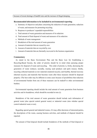 46
because of recent shortage of landfill sites and the increase of illegal dumping.
Recommended information to be included in environmental reporting
a. Summary of objectives and plans concerning the reduction of waste generation, reduction
of waste, and measures for promoting recycling.
b. Response to producers’ expanded responsibilities
c. Total amount of waste generation and measures of its reduction
d. Total amount of final disposal of waste and measures of its reduction
e. Methods of waste management
f. Breakdown of the total amount of waste generation
g. Amount of materials that are reused by own
h. Amount of materials that are recycled by own
i. Amount of materials that are thermally recovered in the business organization
Commentary
As stated in the Basic Environment Plan and the Basic Law for Establishing a
Recycling-Based Society, the order of priority should be in mind when pursuing proper
measures for disposal of waste and recycling. This order of priority is, firstly, decreasing the
generation of waste (reduce), secondly, reusing used products and parts (reuse), thirdly,
recycling collected materials as raw materials (material recycle), and fourthly, thermal recovery
(thermal recycle); and materials that becomes waste after these measures should be disposed
properly. (The best order may be different in some cases because of possibilities that reduction
of environmental burden from one of these measures can be tradeoff to other environmental
burden).
Environmental reporting should include the total amount of waste generation from business
activities and its breakdown, which should be recorded in tons (t).
Breakdown of the total amount of waste generation should include each information of
general waste (also special control general waste) or industrial waste (also whether special
control industrial waste or not).
Regarding special general and industrial wastes, if it may affect decisions of interested parties,
the descriptions of the waste, causing business activities, and methods of disposal should be
reported.
The amount of final disposal should include breakdown of the methods of final disposal or
 