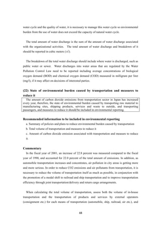48
water cycle and the quality of water, it is necessary to manage this water cycle so environmental
burden from the use of water does not exceed the capacity of natural water cycle.
The total amount of water discharge is the sum of the amount of water discharge associated
with the organizational activities. The total amount of water discharge and breakdown of it
should be reported in cubic meters (㎥).
The breakdown of the total water discharge should include where water is discharged, such as
public water or sewer. Water discharges into water areas that are regulated by the Water
Pollution Control Law need to be reported including average concentrations of biological
oxygen demand (BOD) and chemical oxygen demand (COD) measured in milligram per liter
(mg/l), if it may affect on decisions of interested parties.
(22) State of environmental burden caused by transportation and measures to
reduce it
The amount of carbon dioxide emissions from transportation sector in Japan has increased
every year, therefore, the state of environmental burden caused by transporting raw material to
manufacturing sites, shipping products, services and waste to outside, and transporting
passengers, and measures to reduce it should be included in environmental reporting.
Recommended information to be included in environmental reporting
a. Summary of policies and plans to reduce environmental burden caused by transportation
b. Total volume of transportation and measures to reduce it
c. Amount of carbon dioxide emission associated with transportation and measure to reduce
it.
Commentary
In the fiscal year of 2001, an increase of 22.8 percent was measured compared to the fiscal
year of 1990, and accounted for 22.0 percent of the total amount of emissions. In addition, as
automobile transportation increases and concentrates, air pollution in city areas is getting more
and more serious. In order to reduce CO2 emissions and air pollutants from transportation, it is
necessary to reduce the volume of transportation itself as much as possible, in conjunction with
the promotion of a modal shift to railroad and ship transportation and to improve transportation
efficiency through joint transportation/delivery and return cargo arrangements.
When calculating the total volume of transportation, assess both the volume of in-house
transportation and the transportation of products and services by external operators
(consignment etc.) for each means of transportation (automobile, ship, railroad, air etc.), and
 