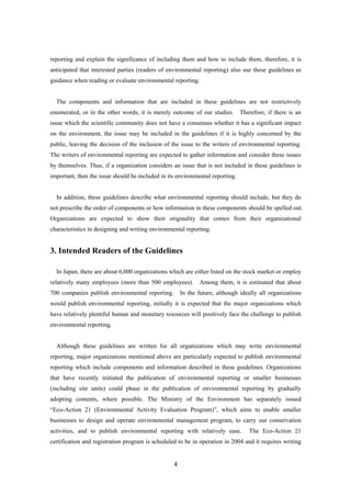 4
reporting and explain the significance of including them and how to include them, therefore, it is
anticipated that interested parties (readers of environmental reporting) also use these guidelines as
guidance when reading or evaluate environmental reporting.
The components and information that are included in these guidelines are not restrictively
enumerated, or in the other words, it is merely outcome of our studies. Therefore, if there is an
issue which the scientific community does not have a consensus whether it has a significant impact
on the environment, the issue may be included in the guidelines if it is highly concerned by the
public, leaving the decision of the inclusion of the issue to the writers of environmental reporting.
The writers of environmental reporting are expected to gather information and consider these issues
by themselves. Thus, if a organization considers an issue that is not included in these guidelines is
important, then the issue should be included in its environmental reporting.
In addition, these guidelines describe what environmental reporting should include, but they do
not prescribe the order of components or how information in these components should be spelled out.
Organizations are expected to show their originality that comes from their organizational
characteristics in designing and writing environmental reporting.
3. Intended Readers of the Guidelines
In Japan, there are about 6,000 organizations which are either listed on the stock market or employ
relatively many employees (more than 500 employees). Among them, it is estimated that about
700 companies publish environmental reporting. In the future, although ideally all organizations
would publish environmental reporting, initially it is expected that the major organizations which
have relatively plentiful human and monetary resources will positively face the challenge to publish
environmental reporting.
Although these guidelines are written for all organizations which may write environmental
reporting, major organizations mentioned above are particularly expected to publish environmental
reporting which include components and information described in these guidelines. Organizations
that have recently initiated the publication of environmental reporting or smaller businesses
(including site units) could phase in the publication of environmental reporting by gradually
adopting contents, where possible. The Ministry of the Environment has separately issued
“Eco-Action 21 (Environmental Activity Evaluation Program)”, which aims to enable smaller
businesses to design and operate environmental management program, to carry out conservation
activities, and to publish environmental reporting with relatively ease. The Eco-Action 21
certification and registration program is scheduled to be in operation in 2004 and it requires writing
 