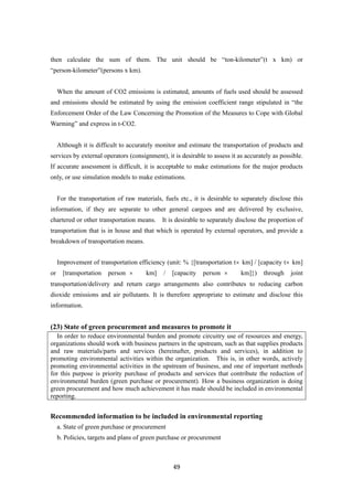 49
then calculate the sum of them. The unit should be “ton-kilometer”(t x km) or
“person-kilometer”(persons x km).
When the amount of CO2 emissions is estimated, amounts of fuels used should be assessed
and emissions should be estimated by using the emission coefficient range stipulated in “the
Enforcement Order of the Law Concerning the Promotion of the Measures to Cope with Global
Warming” and express in t-CO2.
Although it is difficult to accurately monitor and estimate the transportation of products and
services by external operators (consignment), it is desirable to assess it as accurately as possible.
If accurate assessment is difficult, it is acceptable to make estimations for the major products
only, or use simulation models to make estimations.
For the transportation of raw materials, fuels etc., it is desirable to separately disclose this
information, if they are separate to other general cargoes and are delivered by exclusive,
chartered or other transportation means. It is desirable to separately disclose the proportion of
transportation that is in house and that which is operated by external operators, and provide a
breakdown of transportation means.
Improvement of transportation efficiency (unit: % {[transportation t×km] / [capacity t×km]
or [transportation person × km] / [capacity person × km]}) through joint
transportation/delivery and return cargo arrangements also contributes to reducing carbon
dioxide emissions and air pollutants. It is therefore appropriate to estimate and disclose this
information.
(23) State of green procurement and measures to promote it
In order to reduce environmental burden and promote circuitry use of resources and energy,
organizations should work with business partners in the upstream, such as that supplies products
and raw materials/parts and services (hereinafter, products and services), in addition to
promoting environmental activities within the organization. This is, in other words, actively
promoting environmental activities in the upstream of business, and one of important methods
for this purpose is priority purchase of products and services that contribute the reduction of
environmental burden (green purchase or procurement). How a business organization is doing
green procurement and how much achievement it has made should be included in environmental
reporting.
Recommended information to be included in environmental reporting
a. State of green purchase or procurement
b. Policies, targets and plans of green purchase or procurement
 