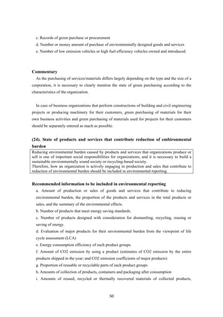50
c. Records of green purchase or procurement
d. Number or money amount of purchase of environmentally designed goods and services
e. Number of low emission vehicles or high fuel efficiency vehicles owned and introduced.
Commentary
As the purchasing of services/materials differs largely depending on the type and the size of a
corporation, it is necessary to clearly mention the state of green purchasing according to the
characteristics of the organization.
In case of business organizations that perform constructions of building and civil engineering
projects or producing machinery for their customers, green purchasing of materials for their
own business activities and green purchasing of materials used for projects for their customers
should be separately entered as mach as possible.
(24). State of products and services that contribute reduction of embironmental
burden
Reducing environmental burden caused by products and services that organizations produce or
sell is one of important social responsibilities for organizations, and it is necessary to build a
sustainable environmentally sound society or recycling-based society.
Therefore, how an organization is actively engaging in production and sales that contribute to
reduction of environmental burden should be included in environmental reporting.
Recommended information to be included in environmental reporting
a. Amount of production or sales of goods and services that contribute to reducing
environmental burden, the proportion of the products and services in the total products or
sales, and the summary of the environmental effects.
b. Number of products that meet energy saving standards.
c. Number of products designed with consideration for dismantling, recycling, reusing or
saving of energy.
d. Evaluation of major products for their environmental burden from the viewpoint of life
cycle assessment (LCA)
e. Energy consumption efficiency of each product groups.
f. Amount of CO2 emission by using a product (estimates of CO2 emission by the entire
products shipped in the year; and CO2 emission coefficients of major products)
g. Proportion of reusable or recyclable parts of each product groups
h. Amounts of collection of products, containers and packaging after consumption
i. Amounts of reused, recycled or thermally recovered materials of collected products,
 
