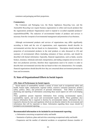 51
containers and packaging and their proportions.
Commentary
The Containers and Packaging Law, the Home Appliances Recycling Law, and the
Automobile Recycling Law require business organizations to collect and recycle products that
the organizations produced. Organizations need to respond to so-called expanded producers’
responsibilities(EPR). The reduction of environmental burden of products and services is
necessary from the viewpoint of environmental management and promotion of eco-business.
Although environmental products and services of organizations may differ significantly
according to kinds and the size of organizations, each organization should describe its
environmental activities that are based on its characteristics. Description should include the
proportion of environmental products in the total products or sales discussed in (19) and
summary of environmental effects (including estimates) of these activities, and should be
described with factual information. Especially, financial organizations, such as banks, security
brokers, insurance, wholesale and retail, transportation, and trading companies do not involve in
their own production activities, therefore these organizations need to be creative in order to
describe their environmental activities that are based on their own characteristics. For example,
financial organizations should describe how they are concerned about environment protection in
loans and investments.
5) State of Organizational Efforts in Social Aspects
(25). State of Performance in Social Aspects
Social aspects of sustainability include a variety of issues such as occupational safety and
health, human rights, employment, regional culture, extensive consumer protection, product
safety, politics, ethics, and protection of personal information. Trial efforts to promote
disclosing and reporting of information concerning these social aspects are still in developing
state.
These guidelines present important information from existing environmental reports,
sustainability reports, and social and environmental reports (SCR). These guidelines also
discuss information that is required to disclose by environmental statute, information that is
required to disclose by laws and regulation which are not directly related to the environment and
information that will be important in future. Information regarding these issues should be
included in environmental reporting.
Recommended information to be included in environmental reporting
a. Information concerning occupational safety and health
- Summaries of policies, plans and activities concerning occupational safety and health
- Frequencies and the number of industrial accidents or occupational diseases (number of
 