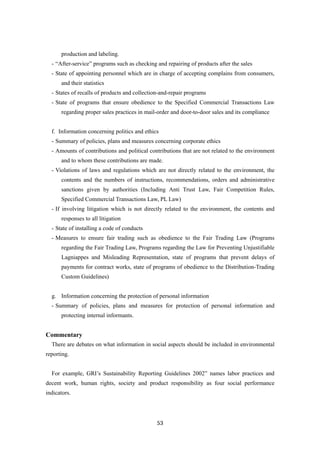 53
production and labeling.
- “After-service” programs such as checking and repairing of products after the sales
- State of appointing personnel which are in charge of accepting complains from consumers,
and their statistics
- States of recalls of products and collection-and-repair programs
- State of programs that ensure obedience to the Specified Commercial Transactions Law
regarding proper sales practices in mail-order and door-to-door sales and its compliance
f. Information concerning politics and ethics
- Summary of policies, plans and measures concerning corporate ethics
- Amounts of contributions and political contributions that are not related to the environment
and to whom these contributions are made.
- Violations of laws and regulations which are not directly related to the environment, the
contents and the numbers of instructions, recommendations, orders and administrative
sanctions given by authorities (Including Anti Trust Law, Fair Competition Rules,
Specified Commercial Transactions Law, PL Law)
- If involving litigation which is not directly related to the environment, the contents and
responses to all litigation
- State of installing a code of conducts
- Measures to ensure fair trading such as obedience to the Fair Trading Law (Programs
regarding the Fair Trading Law, Programs regarding the Law for Preventing Unjustifiable
Lagniappes and Misleading Representation, state of programs that prevent delays of
payments for contract works, state of programs of obedience to the Distribution-Trading
Custom Guidelines)
g. Information concerning the protection of personal information
- Summary of policies, plans and measures for protection of personal information and
protecting internal informants.
Commentary
There are debates on what information in social aspects should be included in environmental
reporting.
For example, GRI’s Sustainability Reporting Guidelines 2002” names labor practices and
decent work, human rights, society and product responsibility as four social performance
indicators.
 