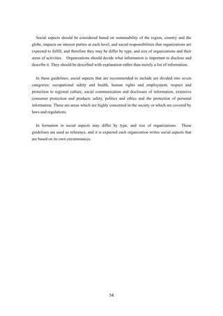 54
Social aspects should be considered based on sustainability of the region, country and the
globe, impacts on interest parties at each level, and social responsibilities that organizations are
expected to fulfill, and therefore they may be differ by type, and size of organizations and their
areas of activities. Organizations should decide what information is important to disclose and
describe it. They should be described with explanation rather than merely a list of information.
In these guidelines, social aspects that are recommended to include are divided into seven
categories: occupational safety and health, human rights and employment, respect and
protection to regional culture, social communication and disclosure of information, extensive
consumer protection and products safety, politics and ethics and the protection of personal
information. These are areas which are highly concerned in the society or which are covered by
laws and regulations.
In formation in social aspects may differ by type, and size of organizations. These
guidelines are used as reference, and it is expected each organization writes social aspects that
are based on its own circumstances.
 
