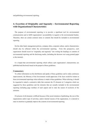 5
and publishing environmental reporting.
4. Excertion of Originality and Ingenuity - Environmental Reporting
with Organizational Characteristics
The purpose of environmental reporting is to provide a significant tool for environmental
communication and to fulfill organizations’ accountability in regards to the environmental burden.
Therefore, there are certain common items or contents that should be included in environmental
reporting.
On the other hand, management policies, company ethos, corporate culture, and/or characteristics
should also be reflected within the environmental reporting. From this perspective, each
organization should excert its “originality and ingenuity” into writing the headings or contents of
environmental reporting and the disclosing media, (including the decision over using printed paper
or the internet).
It is hoped that environmental reporting which reflects each organization’s characteristics are
published and disclosed, based on the purport of these guidelines.
Commentary
To collect information on the distribution and uptake of these guidelines and to make continuous
improvements, the Ministry of the Environment would appreciate if the facts would be written in
those environmental reportings when reference is made to these guidelines. When referring, it should
be requested to attach a contrastive table that contrasts the 25 elements in 5 categories which are
suggested by these guidelines and the elements that are actually included in the environmental
reporting (including page numbers of each aspect) and to state the reason of exclusion of the
elements.
If inclusion of all elements is difficult because of the recent initiation of publishing, the size of the
organizations and/or type of activities, and/or internal reasons of the organization, it is desired to
state its intention to gradually improve the contents of environmental reporting.
 