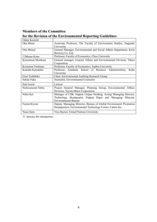 6
Members of the Committee
for the Revision of the Environmental Reporting Guidelines
Otake Kouichi
Oku Mami Associate Professor, The Faculty of Environment Studies, Nagasaki
University
Ono Motoji General Manager, Environmental and Social Affairs Department, Kirin
Brewery Co. Ltd.
◎Masao Kono Professor, Faculty of Economics, Chuo University
Kawamura Morikazu General manager, General Affairs and Environmental Division, Tokyu
Corporation
Kouzuma Yoshinao Professor, Faculty of Economics, Sophia University
Kokubu Katsuhiko Professor, Graduate School of Business Administration, Kobe
University
Goto Toshihiko Chair, Environmental Auditing Research Group
Sakita Yuko Journalist, Environmental Counselor
Sato Izumi Lawyer
Nishizutsumi Tohru Project General Manager, Planning Group, Environmental Affairs
Division, Toyota Motor Corporation
Nihei Kei Manager of CSR, Nippon Unipac Holding; Acting Managing Director,
Technology Headquarter Nippon Paper and Managing Director,
Environmental Bureau
Furuta Kiyoto Deputy Managing Director, Bureau of Global Environment Promotion
Headquarters, Environmental Technology Center, Canon Inc.
Yasui Itaru Vice-Rector, United Nations University
◎ denotes the chairperson.
 