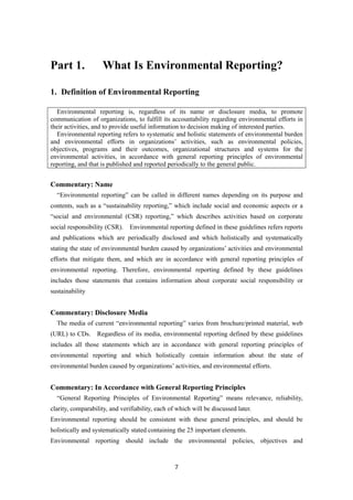 7
Part 1. What Is Environmental Reporting?
1. Definition of Environmental Reporting
Environmental reporting is, regardless of its name or disclosure media, to promote
communication of organizations, to fulfill its accountability regarding environmental efforts in
their activities, and to provide useful information to decision making of interested parties.
Environmental reporting refers to systematic and holistic statements of environmental burden
and environmental efforts in organizations’ activities, such as environmental policies,
objectives, programs and their outcomes, organizational structures and systems for the
environmental activities, in accordance with general reporting principles of environmental
reporting, and that is published and reported periodically to the general public.
Commentary: Name
“Environmental reporting” can be called in different names depending on its purpose and
contents, such as a “sustainability reporting,” which include social and economic aspects or a
“social and environmental (CSR) reporting,” which describes activities based on corporate
social responsibility (CSR). Environmental reporting defined in these guidelines refers reports
and publications which are periodically disclosed and which holistically and systematically
stating the state of environmental burden caused by organizations’ activities and environmental
efforts that mitigate them, and which are in accordance with general reporting principles of
environmental reporting. Therefore, environmental reporting defined by these guidelines
includes those statements that contains information about corporate social responsibility or
sustainability
Commentary: Disclosure Media
The media of current “environmental reporting” varies from brochure/printed material, web
(URL) to CDs. Regardless of its media, environmental reporting defined by these guidelines
includes all those statements which are in accordance with general reporting principles of
environmental reporting and which holistically contain information about the state of
environmental burden caused by organizations’ activities, and environmental efforts.
Commentary: In Accordance with General Reporting Principles
“General Reporting Principles of Environmental Reporting” means relevance, reliability,
clarity, comparability, and verifiability, each of which will be discussed later.
Environmental reporting should be consistent with these general principles, and should be
holistically and systematically stated containing the 25 important elements.
Environmental reporting should include the environmental policies, objectives and
 