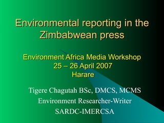 Environmental reporting in the Zimbabwean press Environment Africa Media Workshop  25 – 26 April 2007  Harare Tigere Chagutah BSc, DMCS, MCMS Environment Researcher-Writer SARDC-IMERCSA 