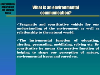 What is an environmental communication? Pragmatic and constitutive vehicle for our understanding of the environment as well as relationship to the natural world. The instrumental function of educating, alerting, persuading, mobilizing, solving etc. By constitutive he means the creative function of helping to shape our perception of nature, environmental issues and ourselves. Environmental Reporting in the Campus Press 