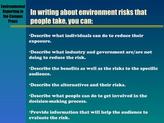 In writing about environment risks that people take, you can: Describe what individuals can do to reduce their exposure. Describe what industry and government are/are not doing to reduce the risk. Describe the benefits as well as the risks to the specific audience. Describe the alternatives and their risks. Describe what people can do to get involved in the decision-making process. Provide information that will help the audience to evaluate the risk. Environmental Reporting in the Campus Press 