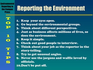 Reporting the Environment Keep  your eyes open. Go beyond the environmental groups. Think about different perspectives. Just as business affects millions of lives, so does the environment. Keep it simple. Check out good people to interview. Think about your job as the reporter in the story-telling. Try to get unusual angles. Never use the jargons and waffle loved by officials. Don’t be put off. Environmental Reporting in the Campus Press T O P 1 0 T I P S 