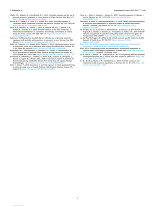 Environmental Research 200 (2021) 111340
9
Okoffo, E.D., Mensah, M., Fosu-Mensah, B.Y., 2016. Pesticides exposure and the use of
personal protective equipment by cocoa farmers in Ghana. Environ. Syst. Res. 5, 17.
https://doi.org/10.1186/s40068-016-0068-z.
Recena, M.C., Caldas, E.D., Pires, D.X., Pontes, E.R., 2006. Pesticides exposure in
Culturama, Brazil—knowledge, attitudes, and practices. Environ. Res. 102, 230–236.
https://doi.org/10.1016/j.envres.2006.01.007.
Saeed, M.F., Shaheen, M., Ahmad, I., Zakir, A., Nadeem, M., Ali, A., Shahid, C.M.,
Bakhsh, K., Damalas, C.A., 2017. Pesticide exposure in the local community of
Vehari District in Pakistan: an assessment of knowledge and residues in human
blood. Sci. Total Environ. 587–588, 137–144. https://doi.org/10.1016/j.
scitotenv.2017.02.086.
Sapbamrer, R., Thammachai, A., 2020. Factors affecting use of personal protective
equipment and pesticide safety practices: a systematic review. Environ. Res. 185,
109444. https://doi.org/10.1016/j.envres.2020.109444.
Saqib, S.E., Kuwornu, J.K., Ahmad, M.M., Panezai, S., 2018. Subsistence farmers’ access
to agricultural credit and its adequacy: some empirical evidences from Pakistan. Int.
J. Soc. Econ. 45, 644–660. https://doi.org/10.1108/IJSE-12-2016-0347.
Sharifzadeh, M.S., Abdollahzadeh, G., Damalas, C.A., Rezaei, R., Ahmadyousefi, M.,
2019. Determinants of pesticide safety behavior among Iranian rice farmers. Sci.
Total Environ. 651, 2953–2960. https://doi.org/10.1016/j.scitotenv.2018.10.179.
Staudacher, P., Fuhrimann, S., Farnham, A., Mora, A.M., Atuhaire, A., Niwagaba, C.,
Stamm, C., Eggen, R.I., Winkler, M.S., 2020. Comparative analysis of pesticide use
determinants among smallholder farmers from Costa Rica and Uganda. Environ.
Health Insights 14, 14. https://doi.org/10.1177/1178630220972417.
Tahir, S., Anwar, T., 2012. Assessment of pesticide exposure in female population living
in cotton growing areas of Punjab, Pakistan. Bull. Environ. Contam. Toxicol. 89,
1138–1141. https://doi.org/10.1007/s00128-012-0857-7.
Tariq, M.I., Afzal, S., Hussain, I., Sultana, N., 2007. Pesticides exposure in Pakistan: a
review. Environ. Int. 33, 1107–1122. https://doi.org/10.1016/j.
envint.2007.07.012.
Timprasert, S., Datta, A., Ranamukhaarachchi, S.L., 2014. Factors determining adoption
of integrated pest management by vegetable growers in Nakhon Ratchasima
Province, Thailand. Crop Protect. 62, 32–39. https://doi.org/10.1016/j.
cropro.2014.04.008.
van den Berg, H., Gu, B., Grenier, B., Kohlschmid, E., Al-Eryani, S., da Silva Bezerra, H.S.,
Nagpal, B.N., Chanda, E., Gasimov, E., Velayudhan, R., Yadav, R.S., 2020. Pesticide
lifecycle management in agriculture and public health: where are the gaps? Sci.
Total Environ. 742, 140598. https://doi.org/10.1016/j.scitotenv.2020.140598.
van der Pol, M., Ruggeri, M., 2008. Is risk attitude outcome specific within the health
domain? J. Health Econ. 27, 706–717. https://doi.org/10.1016/j.
jhealeco.2007.10.002.
WHO, 2020. The WHO Recommended Classification of Pesticides by Hazard and
Guidelines to Classification 2019. World Health Organization.
WHO, 2012. Poisoning prevention and management, international programme on
chemical safety, world health organization. Available data: https://www.who.int/i
pcs/poisons/en/. (Accessed 12 January 2020).
Ye, M., Beach, J., Martin, J.W., Senthilselvan, A., 2013. Occupational pesticide exposures
and respiratory health. Int. J. Environ. Res. Publ. Health 10, 6442–6471. https://doi.
org/10.3390/ijerph10126442.
Ye, M., Beach, J., Martin, J.W., Senthilselvan, A., 2017. Pesticide exposures and
respiratory health in general populations. J. Environ. Sci. 51, 361–370. https://doi.
org/10.1016/j.jes.2016.11.012.
Y. Mehmood et al.
View publication stats
View publication stats
 