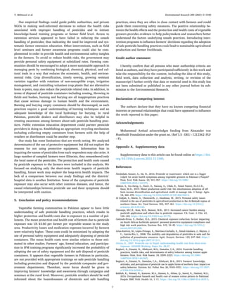 Environmental Research 200 (2021) 111340
7
Our empirical findings could guide public authorities, and private
NGOs in making well-informed decisions to reduce the health risks
associated with improper handling of pesticides and to initiate
knowledge-based training programs at farmer field level. Access to
extension services appeared to have failed in reducing the unsafe
handling of pesticides; thus indicating the need for improved and sys­
tematic farmer extension education. Other interventions, such as field
level seminars and farmer awareness programs could also be com­
plemented in order to provide health and environmental safety insights
to the farmers. To avoid or reduce health risks, the government may
provide personal safety equipment at subsidized rates. Farming com­
munities should be encouraged to adopt a more sustainable approach in
managing pests by combining biological, chemical, physical, and cul­
tural tools in a way that reduces the economic, health, and environ­
mental risks. Crop diversification, timely sowing, growing resistant
varieties together with rotations of non-susceptible crops, irrigation
management, and controlling volunteer crop plants that are alternative
hosts to pests, may also reduce the pesticide related risks. In addition, in
terms of disposal of pesticide containers including reusing, throwing in
fields and bushes, burning and burying are all inappropriate practices
that cause serious damage to human health and the environment.
Burning and burying empty containers should be discouraged, as such
practices require a good understanding of burning techniques and an
adequate knowledge of the local hydrology for burying. In rural
Pakistan, pesticide dealers and distributors may also be helpful in
creating awareness among farmers about safe pesticide handling prac­
tices. Public extension education department could partner pesticide
providers in doing so. Establishing an appropriate recycling mechanism
including collecting empty containers from farmers with the help of
retailers or distributors could be another step.
Our study has some limitations that are worth noting. We analyzed
determinants of the use of protective equipment but did not explore the
reasons for not using protective equipment. Information bias in
inquiring the names of pesticides from each respondent may also arise. A
large number of sampled farmers were illiterate, they remembered only
the local name of the pesticides. The protection and health costs caused
by pesticide exposure to the farmers were included in the analysis. We
focused on studying only the short-term health impacts of pesticide
handling, future work may explore the long-term health impacts. The
lack of a comparison between our study findings and the districts’
hospital data is another limitation. Some of the symptoms of pesticide
exposure may also occur with other common diseases, and hence, the
causal relationships between pesticide use and these symptoms should
be interpreted with caution.
5. Conclusion and policy recommendations
Vegetable farming communities in Pakistan appear to have little
understanding of safe pesticide handling practices, which results in
higher protection and health costs due to exposure to a number of pol­
lutants. The mean protection and health cost of farmers due to pesticide
exposure was US $3.60 per farmer per vegetable season in the study
area. Productivity losses and medication expenses incurred by farmers
were relatively higher. These costs could be minimized by adopting the
use of personal safety equipment and adequately disposing of pesticide
containers. The mean health costs were similar relative to those esti­
mated in other studies. Farmers’ age, formal education, and participa­
tion in IPM training programs significantly increased the probability of
adopting the use of safety equipment and the safe disposal of pesticide
containers. It appears that vegetable farmers in Pakistan in particular,
are not provided with appropriate trainings on safe pesticide handling
including protection and disposal by the pesticide companies and gov­
ernment departments. Therefore, more focus should be given in
improving farmers’ knowledge and awareness through campaigns and
seminars at the rural level. Moreover, pesticide retailers should be well
informed about the hazardousness of chemicals and safe handling
practices, since they are often in close contact with farmers and could
guide them concerning safety measures. The positive relationship be­
tween the health effects and the protection and health costs of vegetable
growers provides evidence to help policymakers and researchers better
understand the factors underlying unsafe practices. Introducing inter­
vention programs to influence farmers’ decisions regarding the adoption
of safe pesticide handling practices could lead to sustainable agricultural
production and farmer livelihoods.
Credit author statement
I hereby confirm that all persons who meet authorship criteria are
listed as authors, and they have participated sufficiently in this work and
take the responsibility for the content, including the idea of this study,
field work, data collection and analysis, writing, or revision of the
manuscript I further certify that data or material used in this study has
not been submitted or published in any other journal before its sub­
mission to the Environmental Research.
Declaration of competing interest
The authors declare that they have no known competing financial
interests or personal relationships that could have appeared to influence
the work reported in this paper.
Acknowledgements
Muhammad Arshad acknowledges funding from Alexander von
Humboldt Foundation under the grant no. (Ref 3.5 - DEU - 1212362 -FLF
- P).
Appendix A. Supplementary data
Supplementary data to this article can be found online at https://doi.
org/10.1016/j.envres.2021.111340.
References
Abedullah, Kouser, S., Ali, H., 2016. Pesticide or wastewater: which one is a bigger
culprit for acute health symptoms among vegetable growers in Pakistan’s Punjab?
Hum. Ecol. Risk Assess. 22, 941–957. https://doi.org/10.1080/
10807039.2015.1121375.
Akhtar, S., Gu-cheng, L., Nazir, A., Razzaq, A., Ullah, R., Faisal Naseer, M.A.U.R.,
Raza, M.H., 2019. Maize production under risk: the simultaneous adoption of off-
farm income diversification and agricultural credit to manage risk. J. Integr. Agric.
18, 460–470. https://doi.org/10.1016/S2095-3119(18)61968-9.
Al Zadjali, S., Morse, S., Chenoweth, J., Deadman, M., 2015. Personal safety issues
related to the use of pesticides in agricultural production in the Al-Batinah region of
northern Oman. Sci. Total Environ. 502, 457–461. https://doi.org/10.1016/j.
scitotenv.2014.09.044.
Alavanja, M.C.R., Ross, M.K., Bonner, M.R., 2013. Increased cancer burden among
pesticide applicators and others due to pesticide exposure. CA: Canc. J. Clin. 63,
120–142. https://doi.org/10.3322/caac.21170.
Andrade-Rivas, F., Rother, H.A., 2015. Chemical exposure reduction: factors impacting
on South African herbicide sprayers’ personal protective equipment compliance and
high risk work practices. Environ. Res. 142, 34–45. https://doi.org/10.1016/j.
envres.2015.05.028.
Arias-Estévez, M., López-Periago, E., Martínez-Carballo, E., Simal-Gándara, J., Mejuto, J.
C., García-Río, L., 2008. The mobility and degradation of pesticides in soils and the
pollution of groundwater resources. Agric. Ecosyst. Environ. 123, 247–260. https://
doi.org/10.1016/j.agee.2007.07.011.
Atreya, K., 2007. Pesticide use in Nepal: understanding health cost from short-term
exposure. SANDEE Working. Paper No. 28-07.
Bagheri, A., Emami, N., Allahyari, M.S., Damalas, C.A., 2018. Pesticide handling
practices, health risks, and determinants of safety behavior among Iranian apple
farmers. Hum. Ecol. Risk Assess. 24, 2209–2223. https://doi.org/10.1080/
10807039.2018.1443265.
Bagheri, A., Emami, N., Damalas, C.A., Allahyari, M.S., 2019. Farmers’ knowledge,
attitudes, and perceptions of pesticide use in apple farms of northern Iran: impact on
safety behavior. Environ. Sci. Pollut. Res. 26, 9343–9351. https://doi.org/10.1007/
s11356-019-04330-y.
Bakhsh, K., Ahmad, N., Kamran, M.A., Hassan, S., Abbas, Q., Saeed, R., Hashmi, M.S.,
2016. Occupational hazards and health cost of women cotton pickers in Pakistani
Punjab. BMC Publ. Health 16, 1–11. https://doi.org/10.1186/s12889-016-3635-3.
Y. Mehmood et al.
 