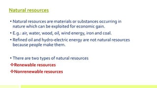 Natural resources
• Natural resources are materials or substances occurring in
nature which can be exploited for economic gain.
• E.g.: air, water, wood, oil, wind energy, iron and coal.
• Refined oil and hydro-electric energy are not natural resources
because people make them.
• There are two types of natural resources
Renewable resources
Nonrenewable resources
 