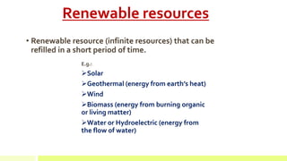 Renewable resources
• Renewable resource (infinite resources) that can be
refilled in a short period of time.
E.g.:
Solar
Geothermal (energy from earth’s heat)
Wind
Biomass (energy from burning organic
or living matter)
Water or Hydroelectric (energy from
the flow of water)
 
