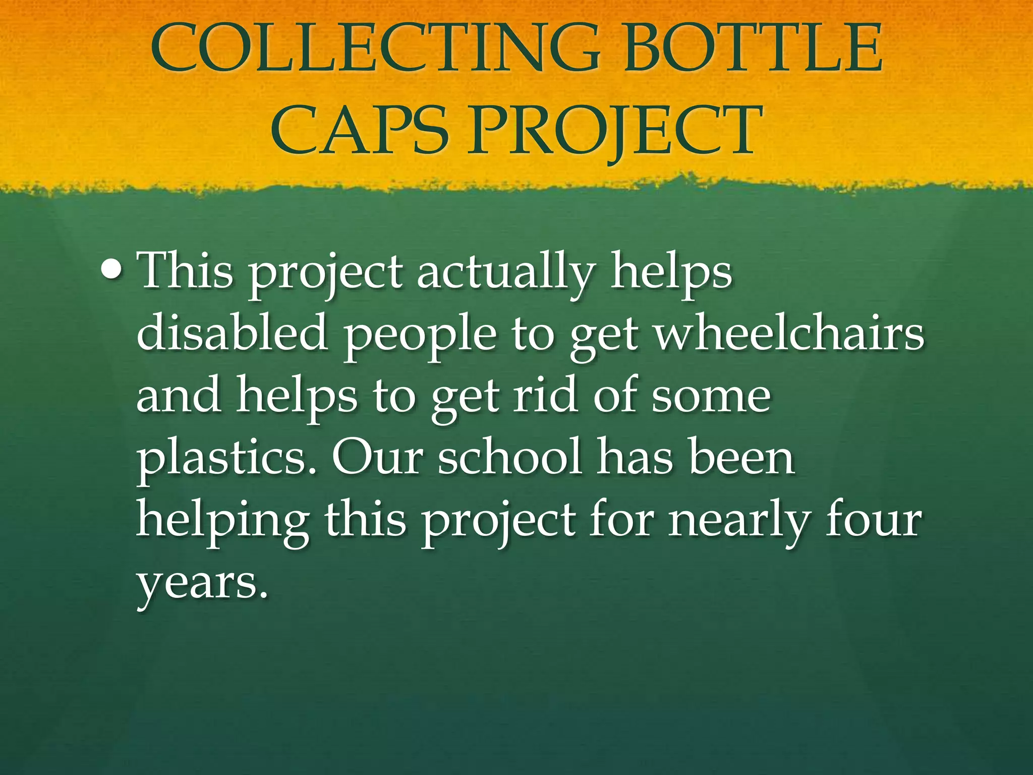 COLLECTING BOTTLE 
CAPS PROJECT 
 This project actually helps 
disabled people to get wheelchairs 
and helps to get rid of some 
plastics. Our school has been 
helping this project for nearly four 
years. 
 