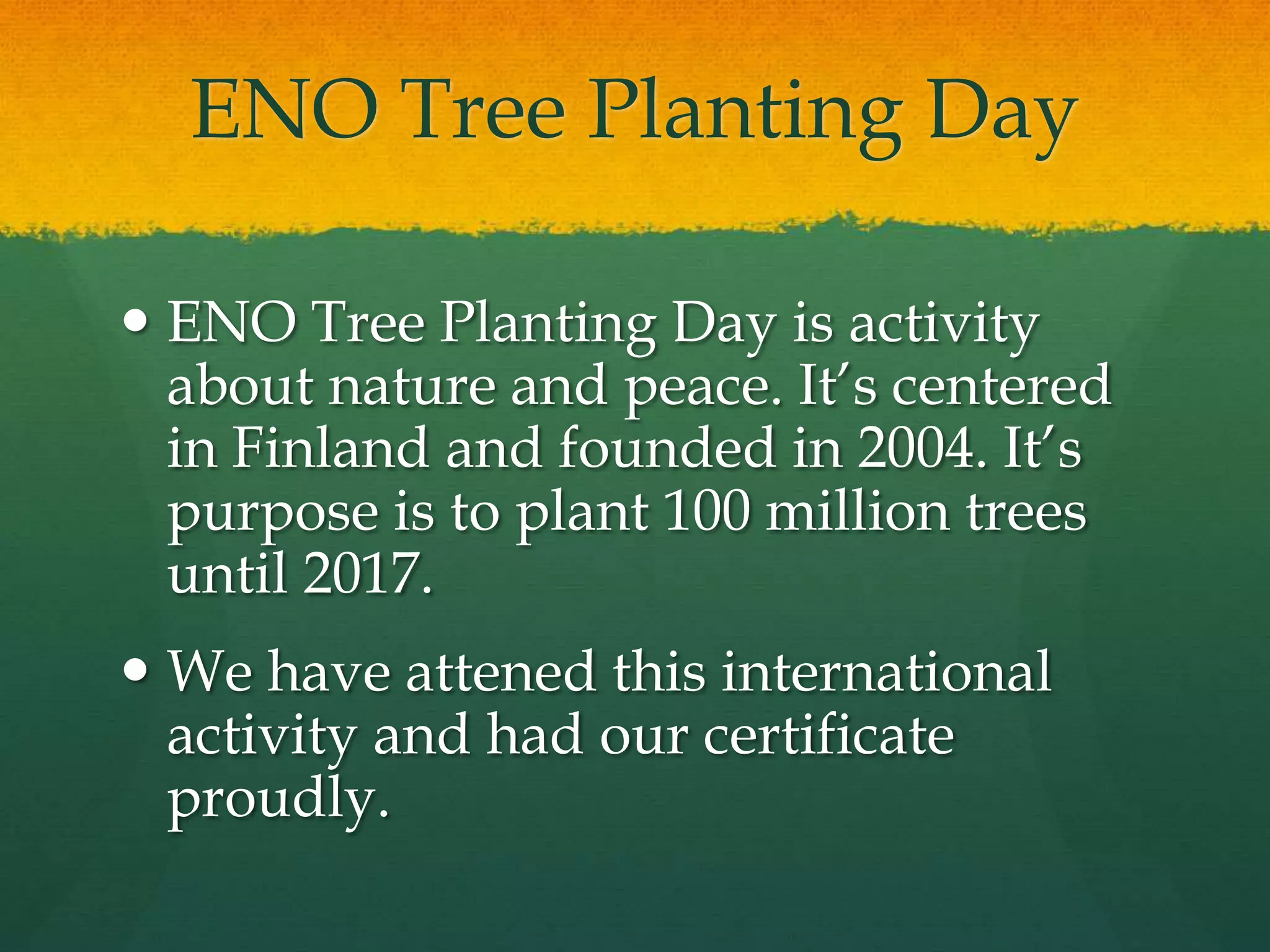ENO Tree Planting Day 
 ENO Tree Planting Day is activity 
about nature and peace. It’s centered 
in Finland and founded in 2004. It’s 
purpose is to plant 100 million trees 
until 2017. 
 We have attened this international 
activity and had our certificate 
proudly. 
 