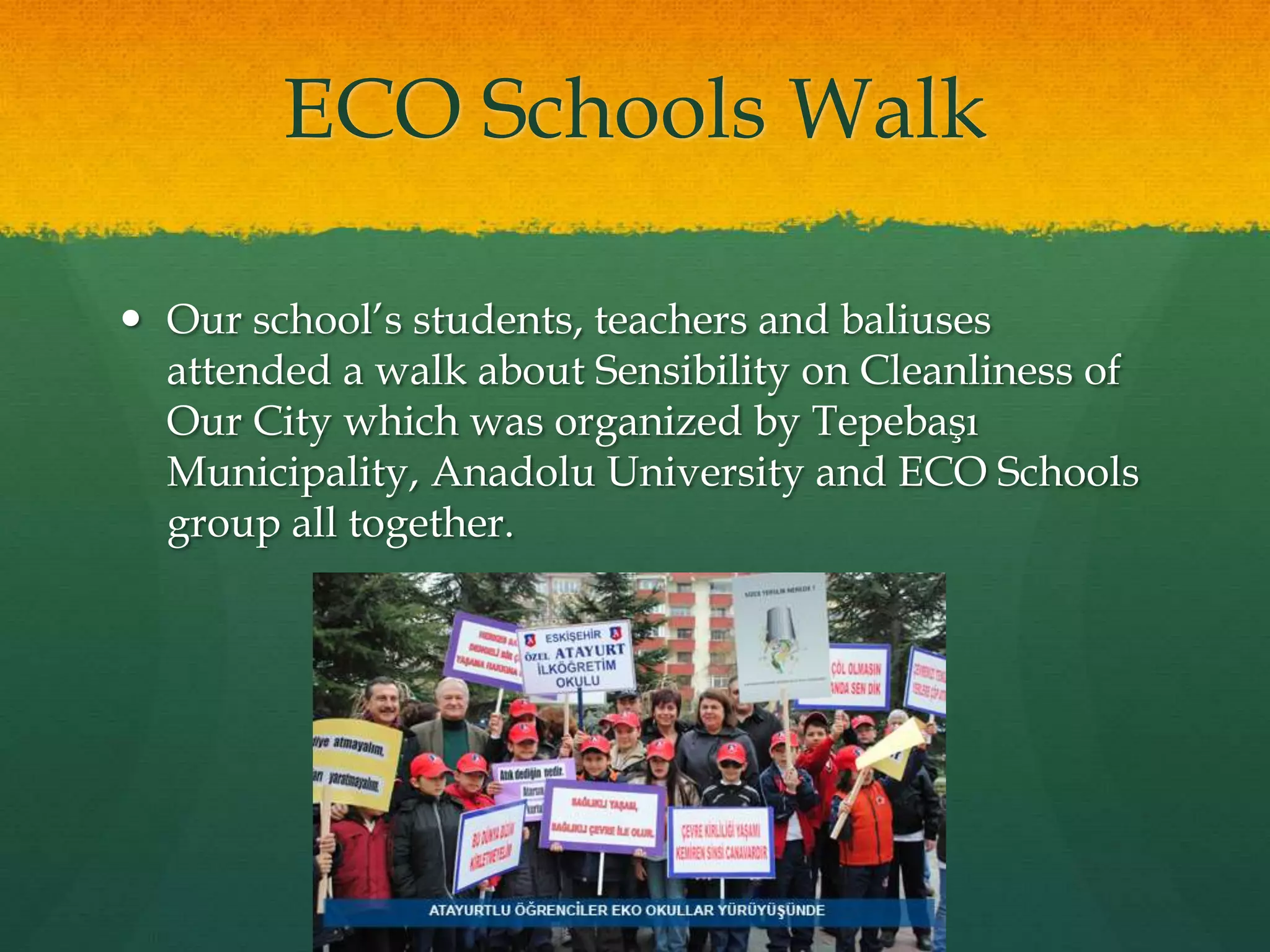 ECO Schools Walk 
 Our school’s students, teachers and baliuses 
attended a walk about Sensibility on Cleanliness of 
Our City which was organized by Tepebaşı 
Municipality, Anadolu University and ECO Schools 
group all together. 
 