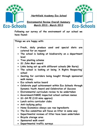 Northfield Academy Eco School

          Environmental Review Overall Summary
                March 2012- March 2013

Following our survey of the environment of our school we
have found:

Things we are happy with:

  • Fresh, daily produce used and special diets are
    catered for on request
  • The school is looking at biodiversity on a department
    level
  • Tree planting scheme
  • S1 John Muir award
  • Links being set up with different schools (Mr Rorie)
  • The school is looking at being ‘A Rights Respecting’
    school
  • Seating for corridors being bought through sponsored
    walk money
  • Eco schools notice board
  • Celebrate pupil achievement within Eco Schools through
    Dynamic Youth Award and Celebration of Success
  • Environmental curriculum review to be undertaken
  • Government/HMIE inspected school canteen menus
  • S1-S4 PE (110 mins approx)
  • Lunch extra curricular clubs
  • Anti-bullying policy
  • Home Economics always use raw ingredients
  • The Eco committee will focus on litter in some way
  • Departmental reviews of litter have been undertaken
  • Bicycle storage area
  • Sponsored walk event
  • Departmental traffic surveys
 
