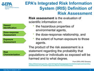 11
Iowa City, IA October 2, 2017
Risk assessment is the evaluation of
scientific information on:
 the hazardous properties of
environmental agents,
 the dose-response relationship, and
 the extent of human exposure to those
agents.
The product of the risk assessment is a
statement regarding the probability that
populations or individuals so exposed will be
harmed and to what degree.
From EPA’s IRIS Glossary
https://ofmpub.epa.gov/sor_internet/registry/termreg/searchandretrieve/glossariesandkey
wordlists/search.do?details=&glossaryName=IRIS%20Glossary
EPA’s Integrated Risk Information
System (IRIS) Definition of
Risk Assessment
Hazard
Identification
Dose-response
Assessment
Exposure
Assessment
Risk
Characterization
 